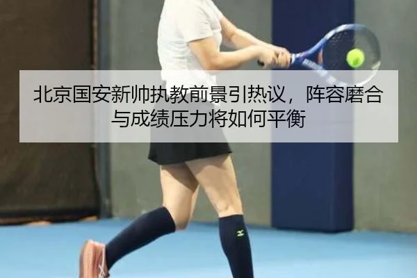 北京国安新帅执教前景引热议，阵容磨合与成绩压力将如何平衡